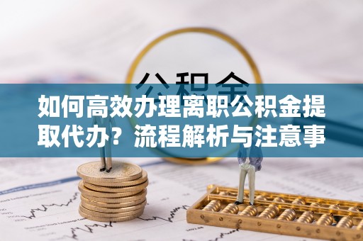 攀枝花如何高效办理离职公积金提取代办？流程解析与注意事项