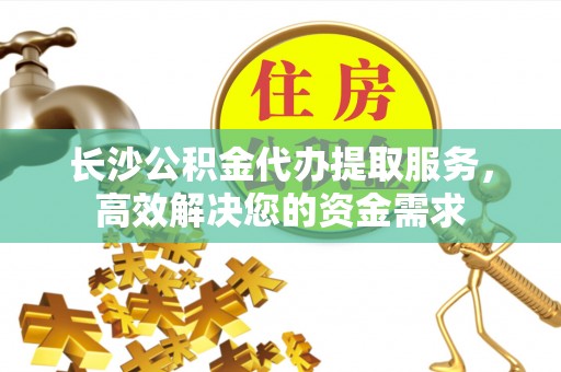 攀枝花长沙公积金代办提取服务，高效解决您的资金需求