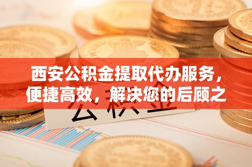 攀枝花西安公积金提取代办服务，便捷高效，解决您的后顾之忧