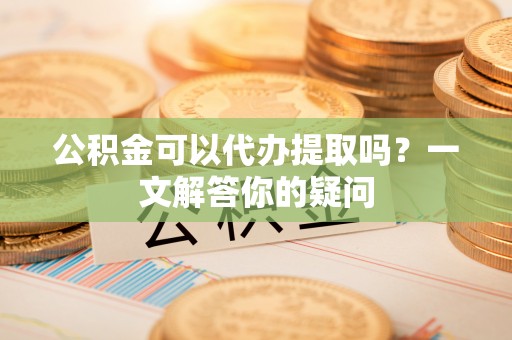 攀枝花公积金可以代办提取吗？一文解答你的疑问