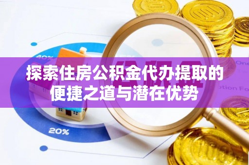 攀枝花探索住房公积金代办提取的便捷之道与潜在优势