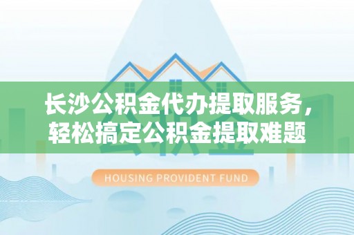 攀枝花长沙公积金代办提取服务，轻松搞定公积金提取难题