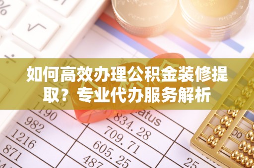 攀枝花如何高效办理公积金装修提取？专业代办服务解析