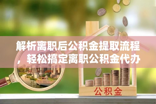 攀枝花解析离职后公积金提取流程，轻松搞定离职公积金代办提取手续