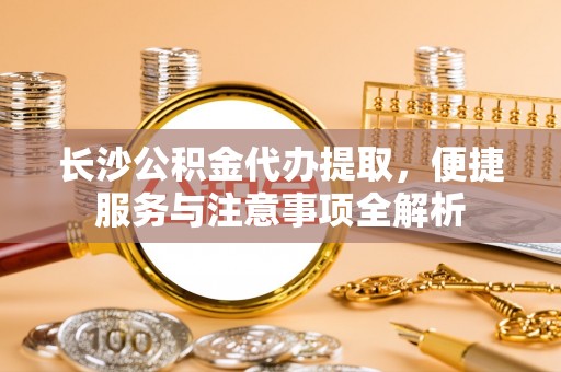 攀枝花长沙公积金代办提取，便捷服务与注意事项全解析