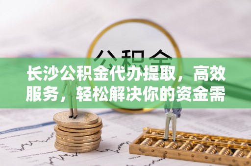 攀枝花长沙公积金代办提取，高效服务，轻松解决你的资金需求