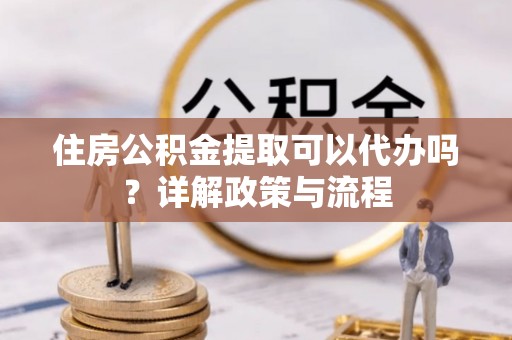 攀枝花住房公积金提取可以代办吗？详解政策与流程