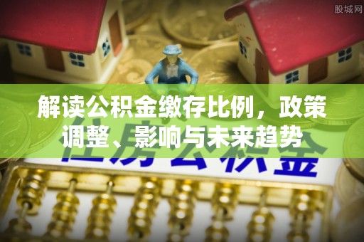 攀枝花解读公积金缴存比例，政策调整、影响与未来趋势