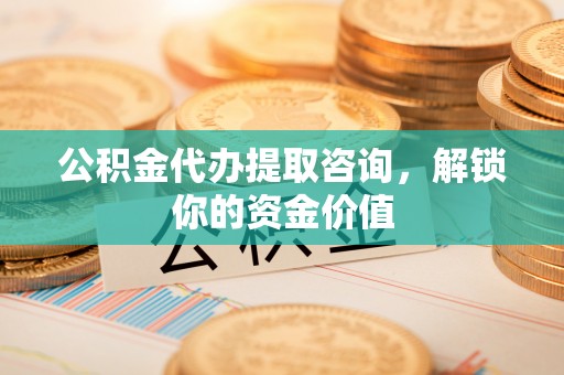 攀枝花公积金代办提取咨询，解锁你的资金价值