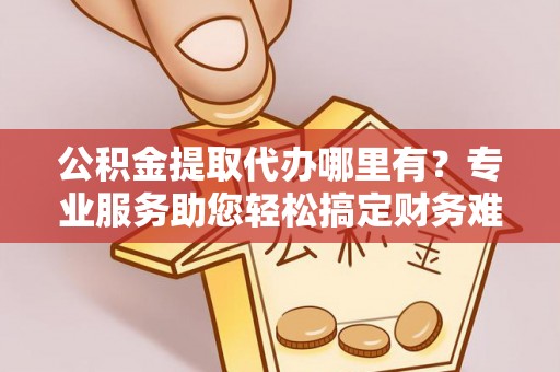 攀枝花公积金提取代办哪里有？专业服务助您轻松搞定财务难题