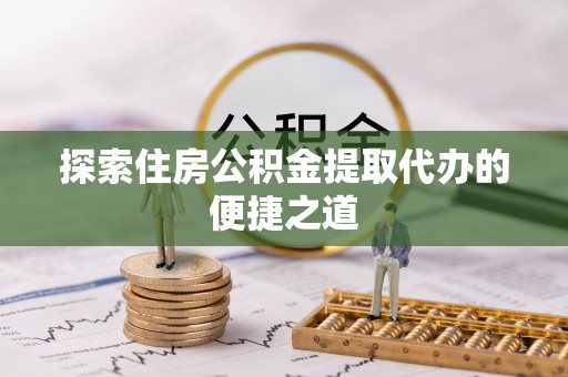 攀枝花探索住房公积金提取代办的便捷之道