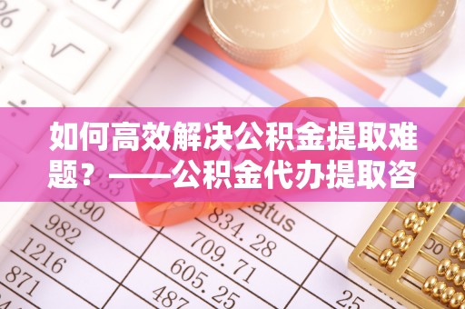 攀枝花如何高效解决公积金提取难题？——公积金代办提取咨询服务全解析