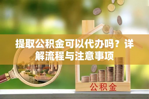 攀枝花提取公积金可以代办吗？详解流程与注意事项