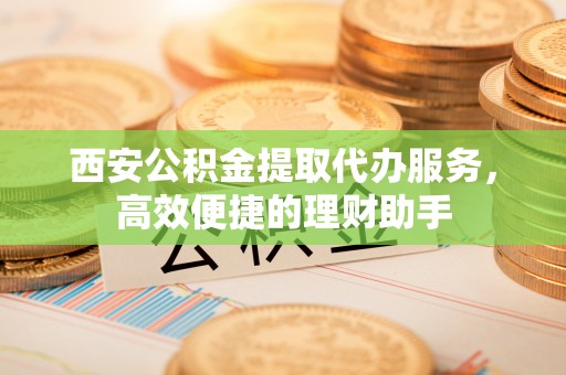 攀枝花西安公积金提取代办服务，高效便捷的理财助手