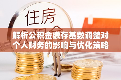 攀枝花解析公积金缴存基数调整对个人财务的影响与优化策略