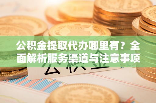 攀枝花公积金提取代办哪里有？全面解析服务渠道与注意事项