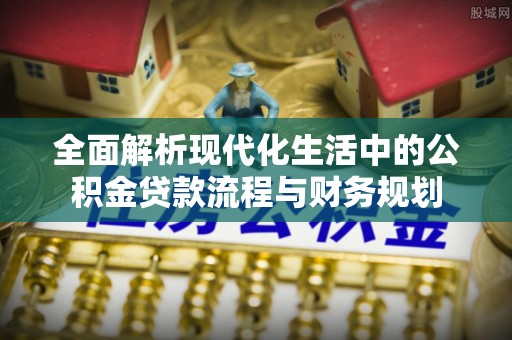 攀枝花全面解析现代化生活中的公积金贷款流程与财务规划
