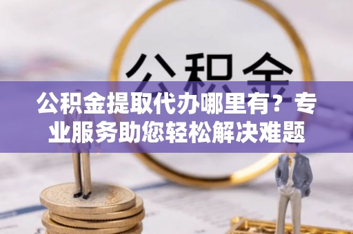 攀枝花公积金提取代办哪里有？专业服务助您轻松解决难题