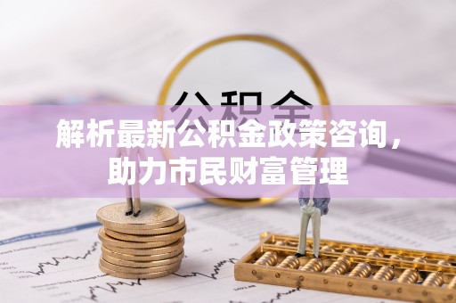 攀枝花解析最新公积金政策咨询，助力市民财富管理