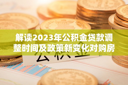攀枝花解读2023年公积金贷款调整时间及政策新变化对购房的影响