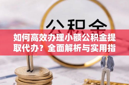 攀枝花如何高效办理小额公积金提取代办？全面解析与实用指南