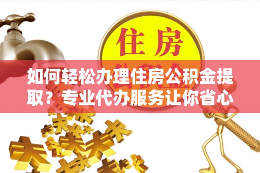 攀枝花如何轻松办理住房公积金提取？专业代办服务让你省心无忧