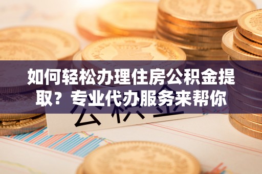 攀枝花如何轻松办理住房公积金提取？专业代办服务来帮你