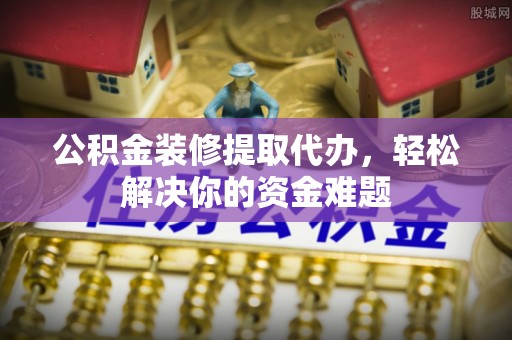 攀枝花公积金装修提取代办，轻松解决你的资金难题