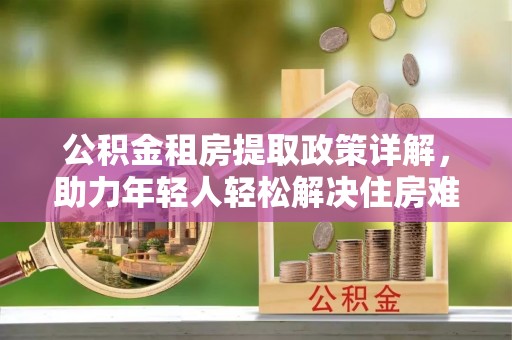 攀枝花公积金租房提取政策详解，助力年轻人轻松解决住房难题