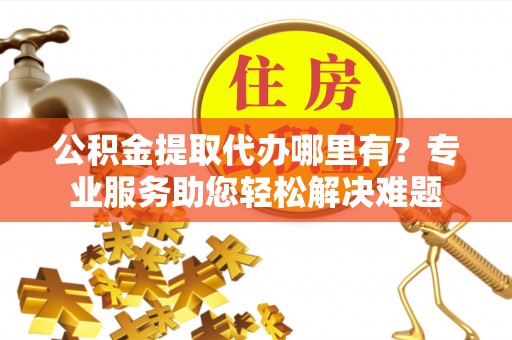 攀枝花公积金提取代办哪里有？专业服务助您轻松解决难题