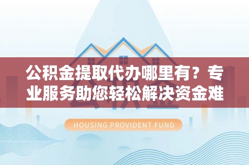 攀枝花公积金提取代办哪里有？专业服务助您轻松解决资金难题