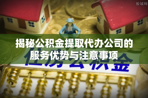 攀枝花揭秘公积金提取代办公司的服务优势与注意事项