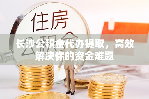 攀枝花长沙公积金代办提取，高效解决你的资金难题
