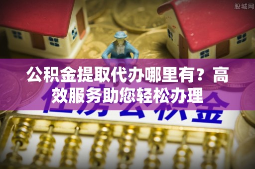 攀枝花公积金提取代办哪里有？高效服务助您轻松办理