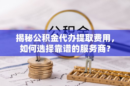 攀枝花揭秘公积金代办提取费用，如何选择靠谱的服务商？