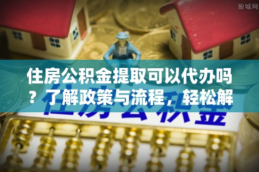攀枝花住房公积金提取可以代办吗？了解政策与流程，轻松解决你的疑问