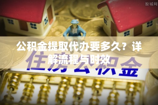 攀枝花公积金提取代办要多久？详解流程与时效
