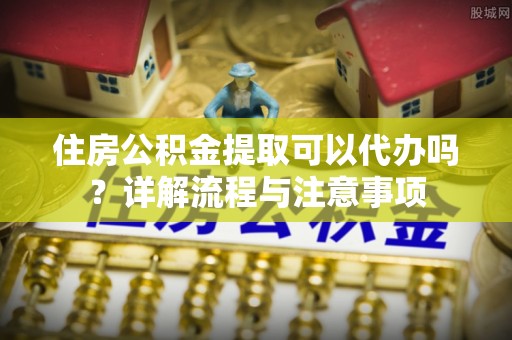 攀枝花住房公积金提取可以代办吗？详解流程与注意事项