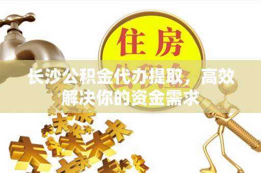 攀枝花长沙公积金代办提取，高效解决你的资金需求