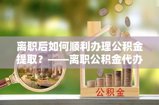 攀枝花离职后如何顺利办理公积金提取？——离职公积金代办提取全攻略