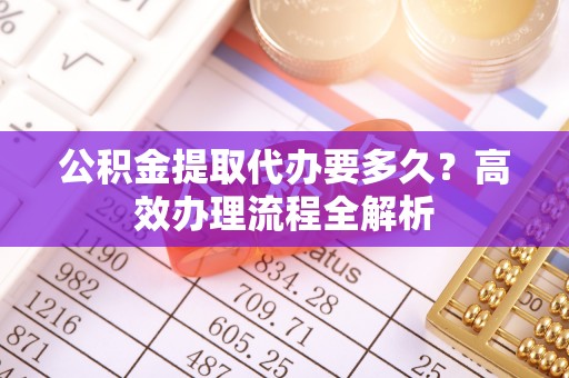 攀枝花公积金提取代办要多久？高效办理流程全解析