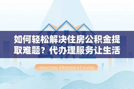 攀枝花如何轻松解决住房公积金提取难题？代办理服务让生活更简单