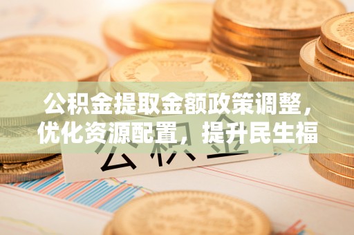 攀枝花公积金提取金额政策调整，优化资源配置，提升民生福祉