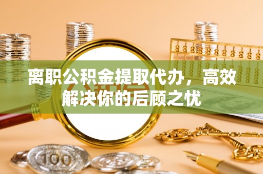攀枝花离职公积金提取代办，高效解决你的后顾之忧