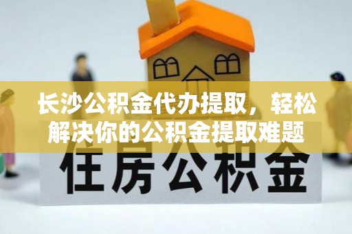 攀枝花长沙公积金代办提取，轻松解决你的公积金提取难题