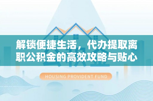 攀枝花解锁便捷生活，代办提取离职公积金的高效攻略与贴心建议