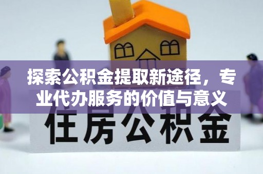 攀枝花探索公积金提取新途径，专业代办服务的价值与意义