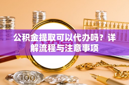 攀枝花公积金提取可以代办吗？详解流程与注意事项