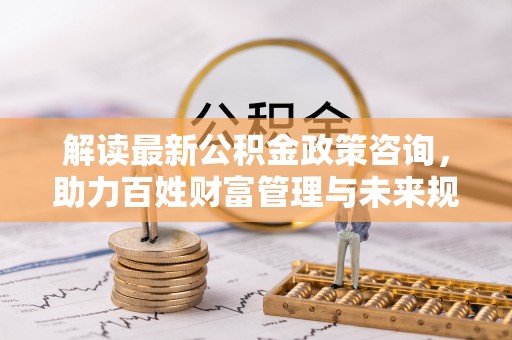 攀枝花解读最新公积金政策咨询，助力百姓财富管理与未来规划