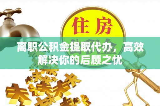 攀枝花离职公积金提取代办，高效解决你的后顾之忧